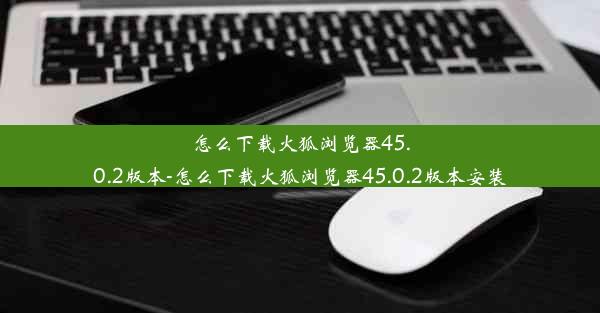 怎么下载火狐浏览器45.0.2版本-怎么下载火狐浏览器45.0.2版本安装