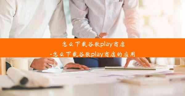 怎么下载谷歌play商店-怎么下载谷歌play商店的应用