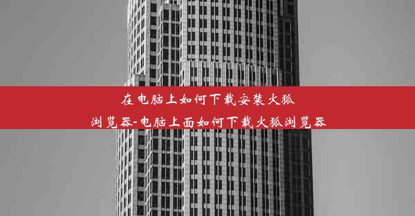 在电脑上如何下载安装火狐浏览器-电脑上面如何下载火狐浏览器