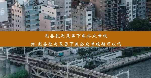 用谷歌浏览器下载公众号视频-用谷歌浏览器下载公众号视频可以吗