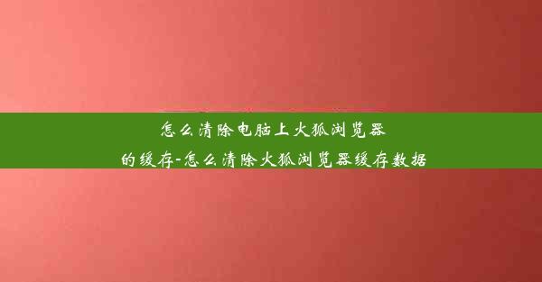 怎么清除电脑上火狐浏览器的缓存-怎么清除火狐浏览器缓存数据