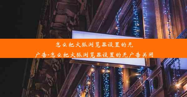 怎么把火狐浏览器设置的无广告-怎么把火狐浏览器设置的无广告关闭