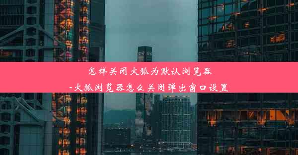 怎样关闭火狐为默认浏览器-火狐浏览器怎么关闭弹出窗口设置