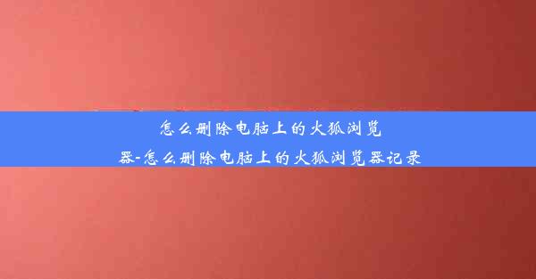 怎么删除电脑上的火狐浏览器-怎么删除电脑上的火狐浏览器记录