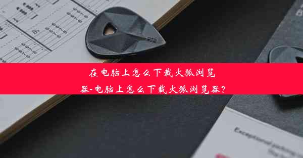 在电脑上怎么下载火狐浏览器-电脑上怎么下载火狐浏览器？