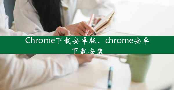 Chrome下载安卓版、chrome安卓下载安装