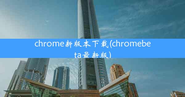 chrome新版本下载(chromebeta最新版)