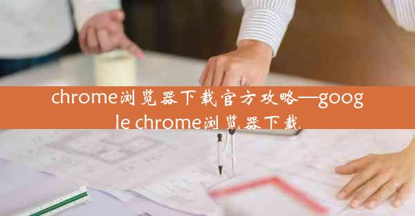 chrome浏览器下载官方攻略—google chrome浏览器下载