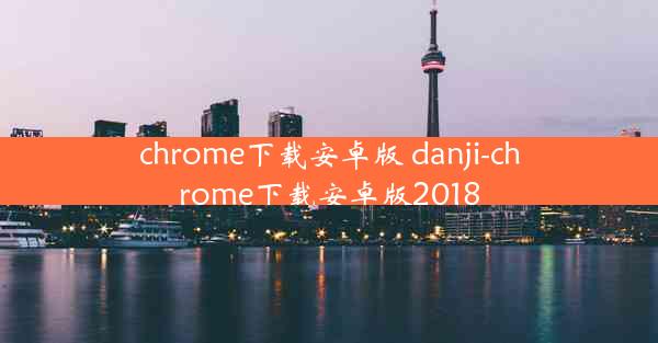 chrome下载安卓版 danji-chrome下载安卓版2018