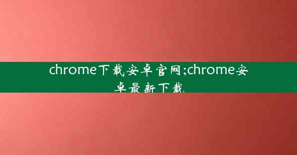 chrome下载安卓官网;chrome安卓最新下载