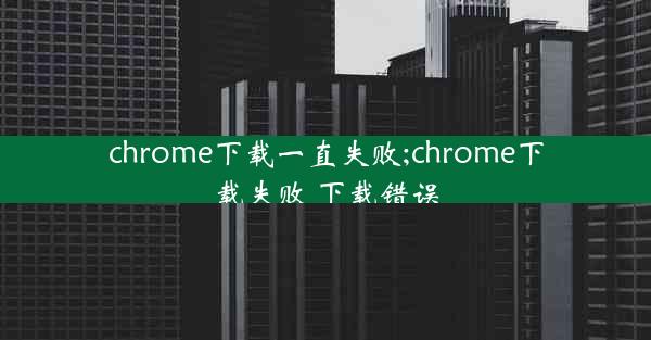 chrome下载一直失败;chrome下载失败 下载错误