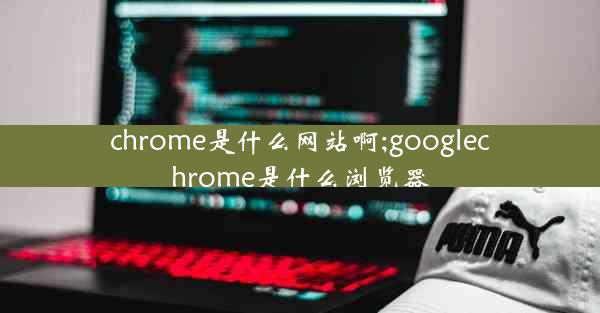 chrome是什么网站啊;googlechrome是什么浏览器