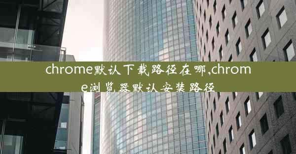 chrome默认下载路径在哪,chrome浏览器默认安装路径