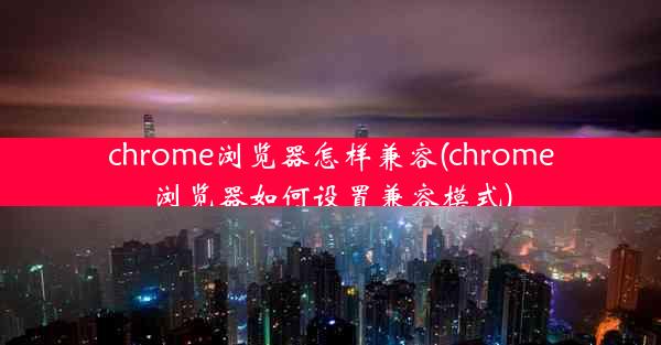 chrome浏览器怎样兼容(chrome浏览器如何设置兼容模式)