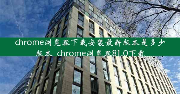 chrome浏览器下载安装最新版本是多少版本_chrome浏览器81.0下载