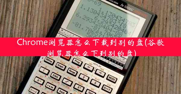 Chrome浏览器怎么下载到别的盘(谷歌浏览器怎么下到别的盘)