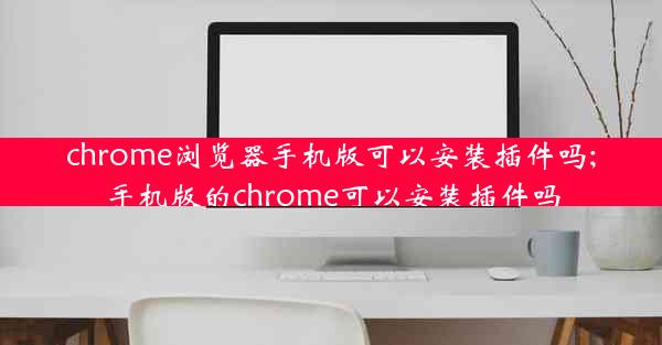 chrome浏览器手机版可以安装插件吗;手机版的chrome可以安装插件吗