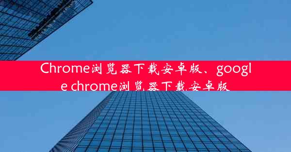 Chrome浏览器下载安卓版、google chrome浏览器下载安卓版