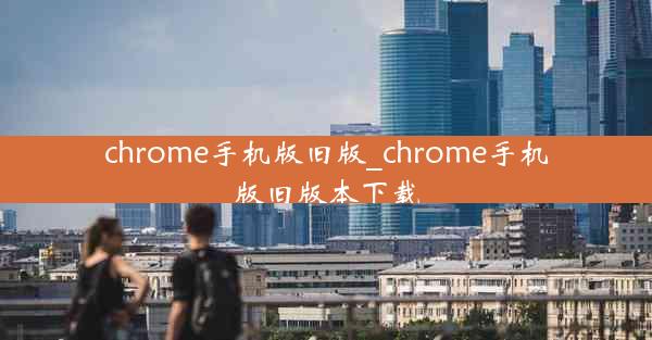 chrome手机版旧版_chrome手机版旧版本下载