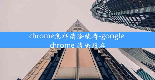 chrome怎样清除缓存-google chrome 清除缓存