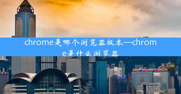 chrome是哪个浏览器版本—chrome是什么浏览器