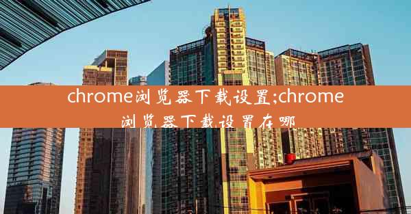 chrome浏览器下载设置;chrome浏览器下载设置在哪