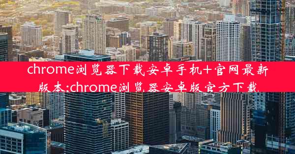 chrome浏览器下载安卓手机+官网最新版本;chrome浏览器安卓版官方下载