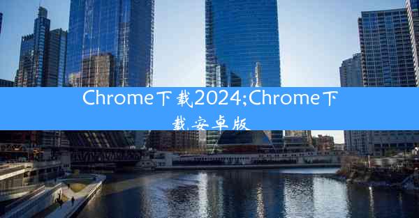 Chrome下载2024;Chrome下载安卓版