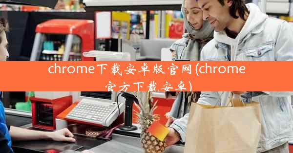 chrome下载安卓版官网(chrome官方下载安卓)