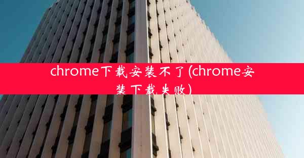 chrome下载安装不了(chrome安装下载失败)