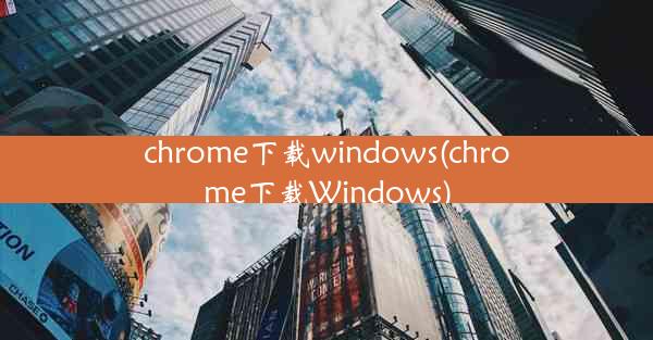 chrome下载windows(chrome下载Windows)