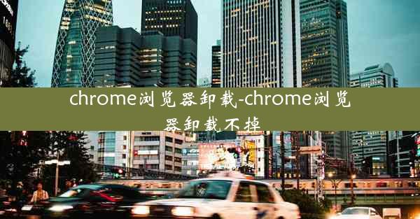 chrome浏览器卸载-chrome浏览器卸载不掉