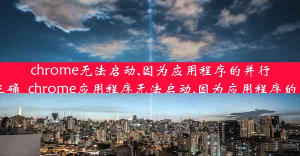 chrome无法启动,因为应用程序的并行配置不正确_chrome应用程序无法启动,因为应用程序的并行配置