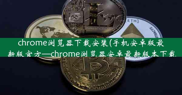 chrome浏览器下载安装(手机安卓版最新版官方—chrome浏览器安卓最新版本下载