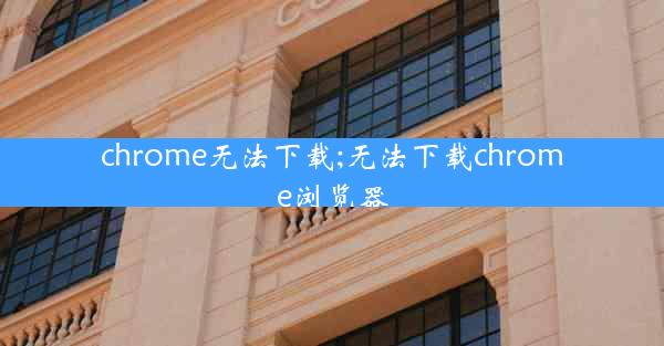 chrome无法下载;无法下载chrome浏览器