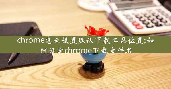 chrome怎么设置默认下载工具位置;如何设定chrome下载文件名