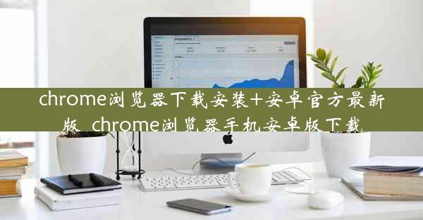 chrome浏览器下载安装+安卓官方最新版_chrome浏览器手机安卓版下载