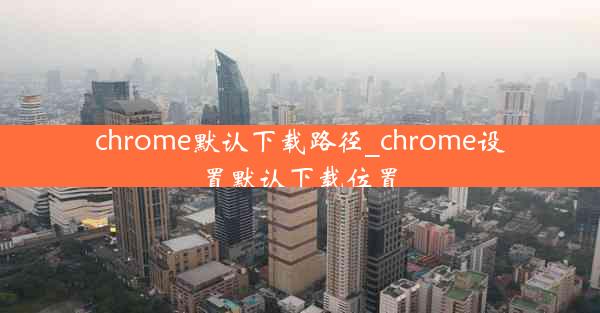 chrome默认下载路径_chrome设置默认下载位置