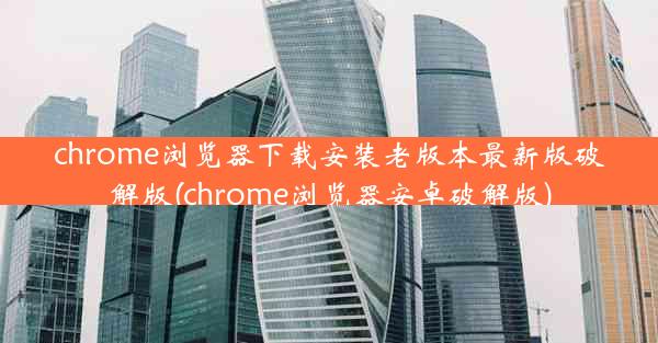 chrome浏览器下载安装老版本最新版破解版(chrome浏览器安卓破解版)