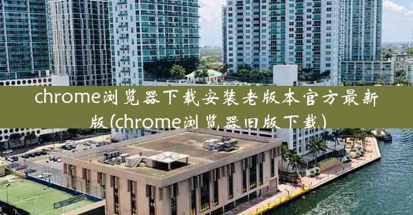 chrome浏览器下载安装老版本官方最新版(chrome浏览器旧版下载)