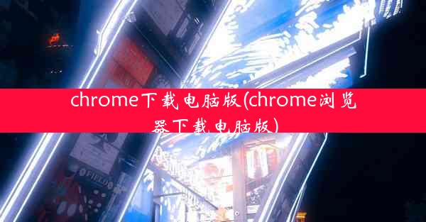 chrome下载电脑版(chrome浏览器下载电脑版)