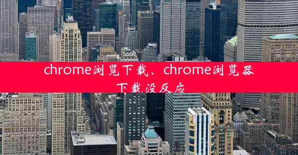 chrome浏览下载、chrome浏览器下载没反应