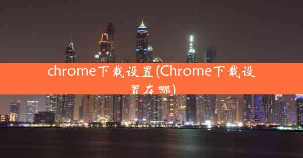 chrome下载设置(Chrome下载设置在哪)