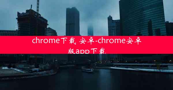 chrome下载 安卓-chrome安卓版app下载