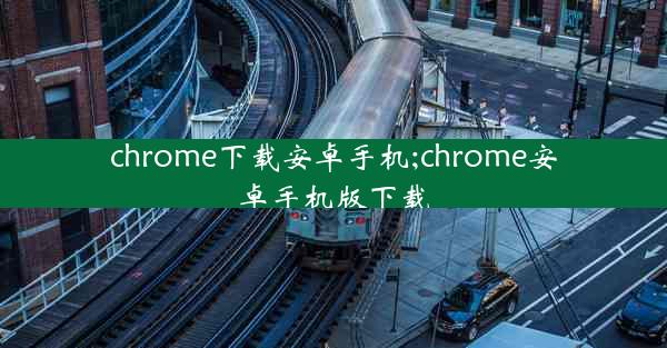 chrome下载安卓手机;chrome安卓手机版下载