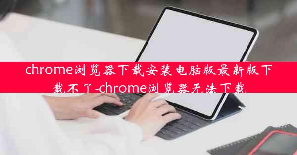 chrome浏览器下载安装电脑版最新版下载不了-chrome浏览器无法下载