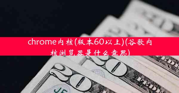 chrome内核(版本60以上)(谷歌内核浏览器是什么意思)