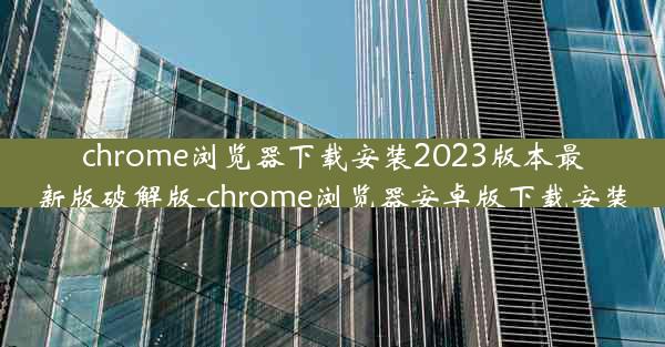 chrome浏览器下载安装2023版本最新版破解版-chrome浏览器安卓版下载安装