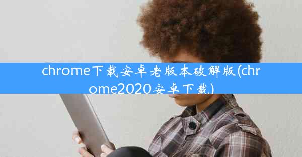 chrome下载安卓老版本破解版(chrome2020安卓下载)