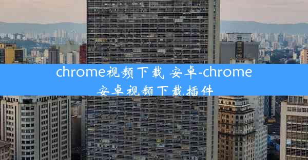 chrome视频下载 安卓-chrome安卓视频下载插件